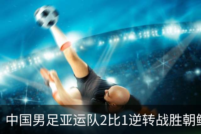 中国男足亚运队2比1逆转战胜朝鲜队，收获名古屋亚运会开门红